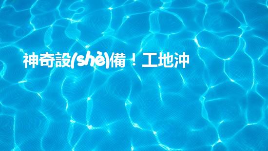 神奇設(shè)備！工地沖車清淤泥，輕松解決堵塞難題？